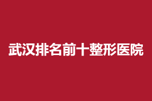 武汉排名前十整形医院：盘点医院排名，选对医院能够令你更具年轻活力！