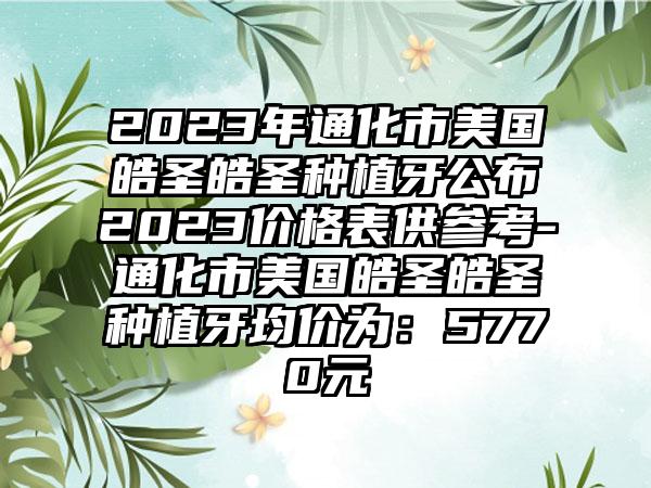 2023年通化市美国皓圣皓圣种植牙公布2023价格表供参考-通化市美国皓圣皓圣种植牙均价为：5770元