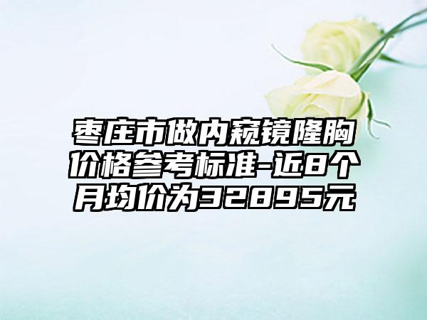 枣庄市做内窥镜隆胸价格参考标准-近8个月均价为32895元