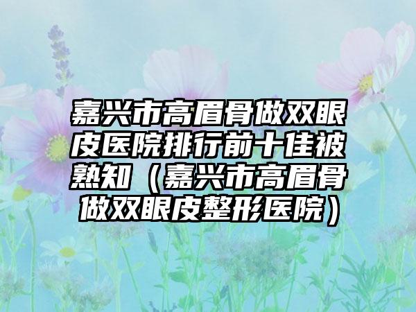 嘉兴市高眉骨做双眼皮医院排行前十佳被熟知（嘉兴市高眉骨做双眼皮整形医院）