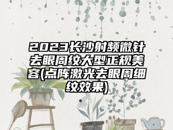 2023长沙射频微针去眼周纹大型正规美容(点阵激光去眼周细纹效果)