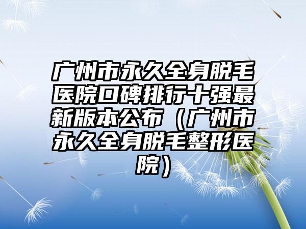 广州市永久全身脱毛医院口碑排行十强最新版本公布（广州市永久全身脱毛整形医院）