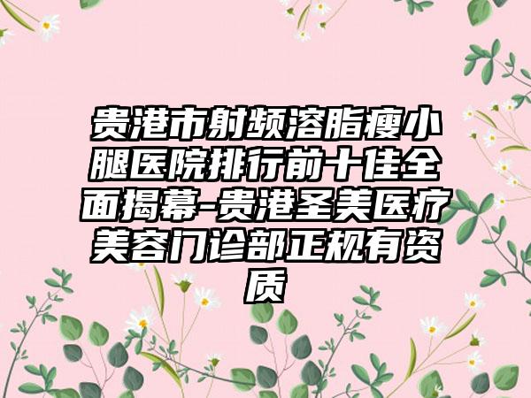 贵港市射频溶脂瘦小腿医院排行前十佳全面揭幕-贵港圣美医疗美容门诊部正规有资质