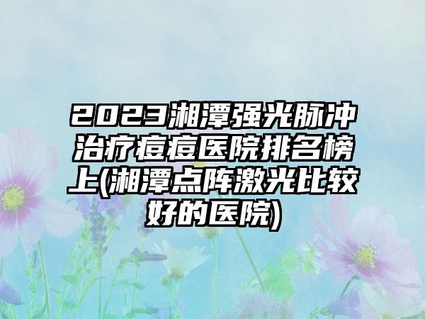 2023湘潭强光脉冲治疗痘痘医院排名榜上(湘潭点阵激光比较好的医院)