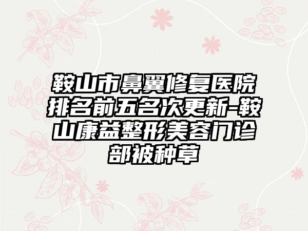 鞍山市鼻翼修复医院排名前五名次更新-鞍山康益整形美容门诊部被种草