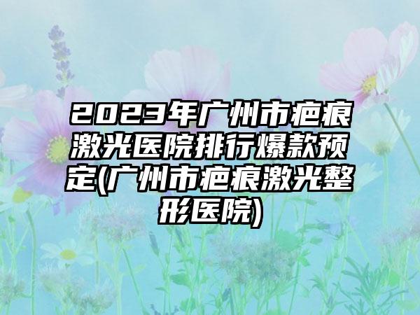 2023年广州市疤痕激光医院排行爆款预定(广州市疤痕激光整形医院)