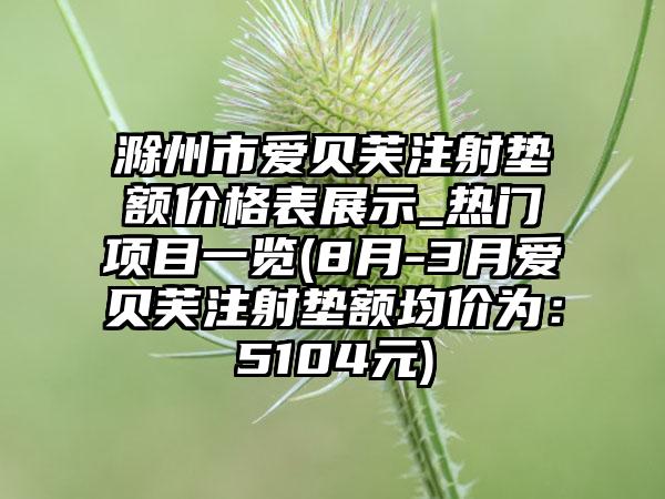 滁州市爱贝芙注射垫额价格表展示_热门项目一览(8月-3月爱贝芙注射垫额均价为：5104元)