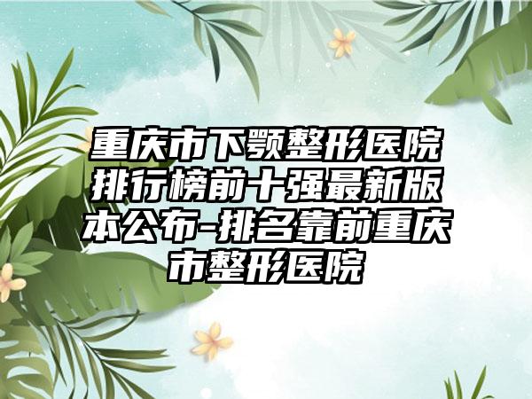 重庆市下颚整形医院排行榜前十强最新版本公布-排名靠前重庆市整形医院