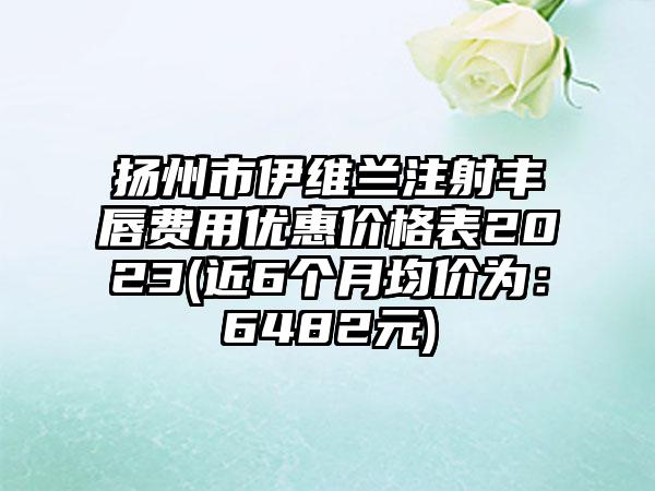 扬州市伊维兰注射丰唇费用优惠价格表2023(近6个月均价为：6482元)