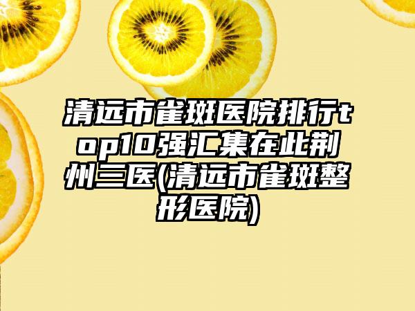 清远市雀斑医院排行top10强汇集在此荆州三医(清远市雀斑整形医院)