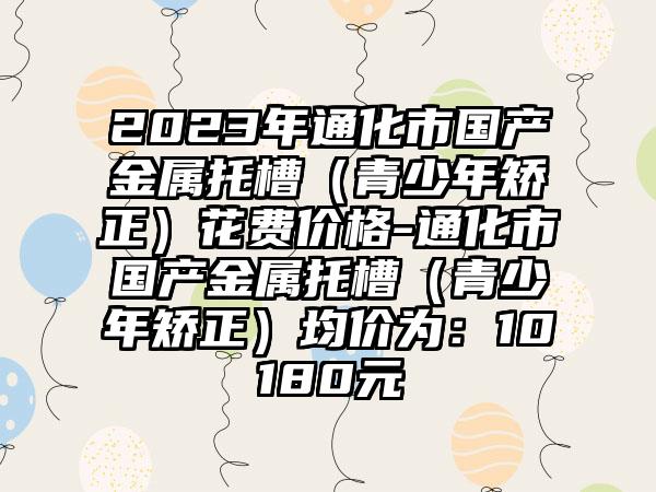 2023年通化市国产金属托槽（青少年矫正）花费价格-通化市国产金属托槽（青少年矫正）均价为：10180元