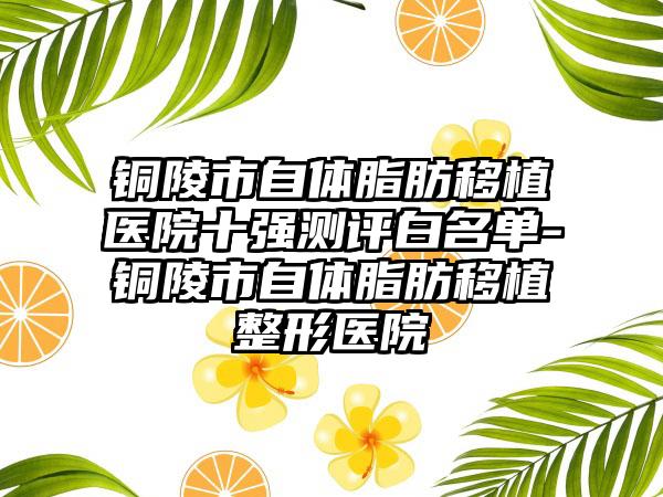 铜陵市自体脂肪移植医院十强测评白名单-铜陵市自体脂肪移植整形医院