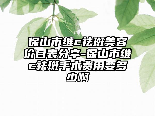 保山市维c祛斑美容价目表分享-保山市维c祛斑手术费用要多少啊