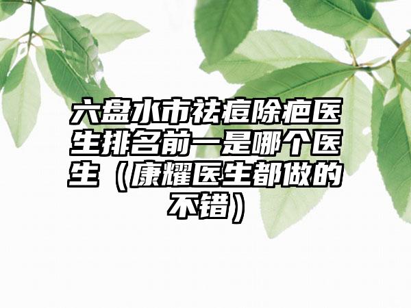 六盘水市祛痘除疤医生排名前一是哪个医生（康耀医生都做的不错）