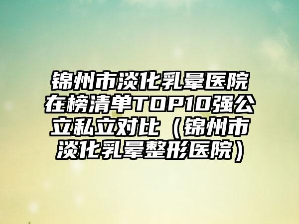 锦州市淡化乳晕医院在榜清单TOP10强公立私立对比（锦州市淡化乳晕整形医院）