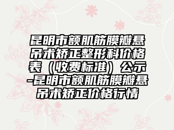 昆明市额肌筋膜瓣悬吊术矫正整形科价格表（收费标准）公示-昆明市额肌筋膜瓣悬吊术矫正价格行情