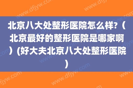 北京八大处整形医院怎么样?（北京最好的整形医院是哪家啊）(好大夫北京八大处整形医院)