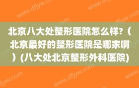 北京八大处整形医院怎么样?（北京最好的整形医院是哪家啊）(八大处北京整形外科医院)