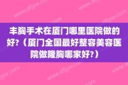 丰胸手术在厦门哪里医院做的好?（厦门全国最好整容美容医院做隆胸哪家好?）