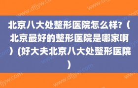 北京八大处整形医院怎么样?（北京最好的整形医院是哪家啊）(好大夫北京八大处整形医院)