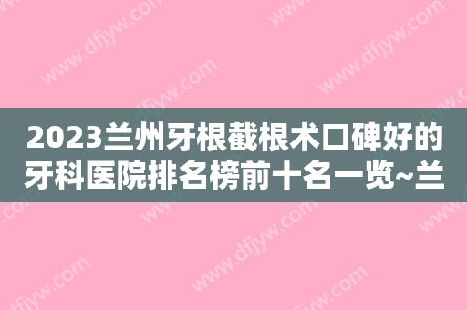 2023兰州牙根截根术口碑好的牙科医院排名榜前十名一览~兰州皓亚口腔诊所值得一看！