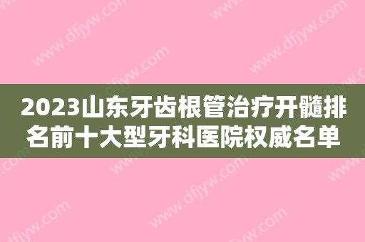 2023山东牙齿根管治疗开髓排名前十大型牙科医院权威名单！山东省口腔医院口腔科都是正规靠谱好选择