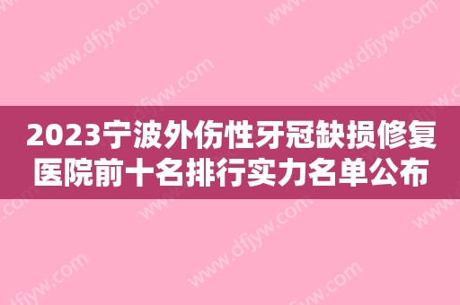 2023宁波外伤性牙冠缺损修复医院前十名排行实力名单公布！宁波德恩口腔门诊部看后均说靠谱