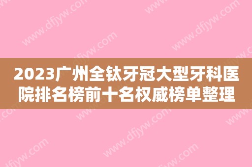 2023广州全钛牙冠大型牙科医院排名榜前十名权威榜单整理！广州雅博口腔门诊部专业实力强，口碑好！