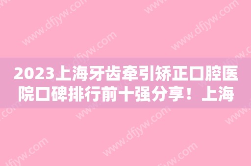 2023上海牙齿牵引矫正口腔医院口碑排行前十强分享！上海维乐口腔门诊部本地网友热捧