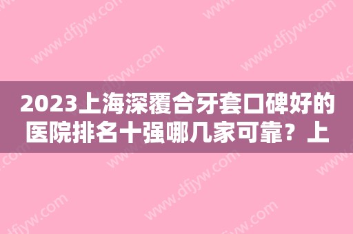 2023上海深覆合牙套口碑好的医院排名十强哪几家可靠？上海新达口腔门诊部口碑、价格超赞