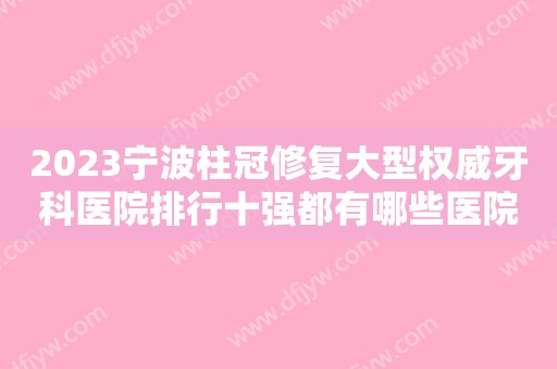 2023宁波柱冠修复大型权威牙科医院排行十强都有哪些医院呢?宁波海曙牙博士口腔医院业内威望高！