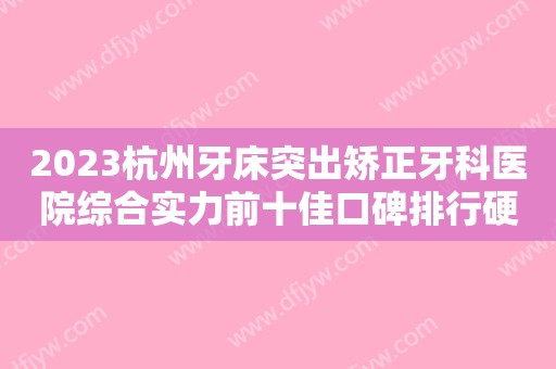 2023杭州牙床突出矫正牙科医院综合实力前十佳口碑排行硬核对比！杭州菁华口腔中心实名推荐！