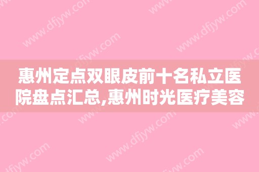 惠州定点双眼皮前十名私立医院盘点汇总,惠州时光医疗美容门诊部值得收藏