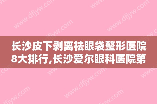 长沙皮下剥离祛眼袋整形医院8大排行,长沙爱尔眼科医院第三、榜一神秘面纱揭晓