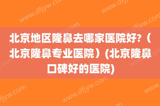 北京地区隆鼻去哪家医院好?（北京隆鼻专业医院）(北京隆鼻口碑好的医院)