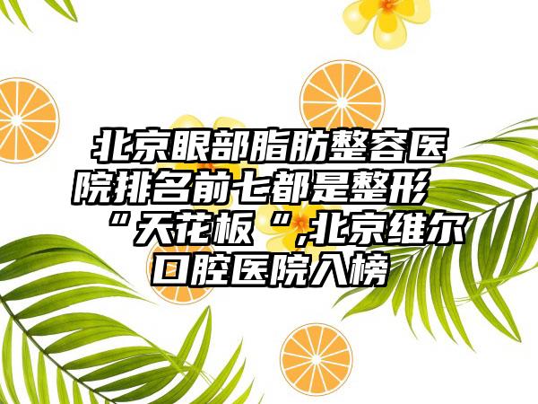 北京眼部脂肪整容医院排名前七都是整形“天花板“,北京维尔口腔医院入榜