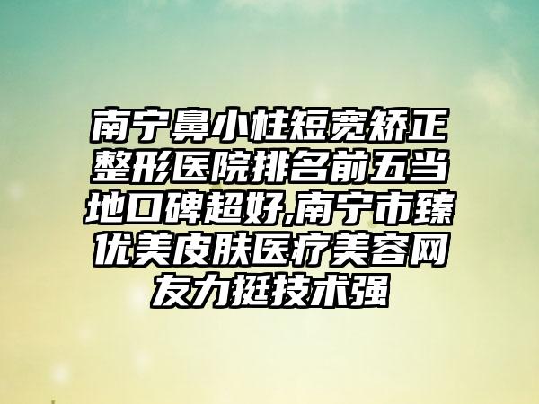 南宁鼻小柱短宽矫正整形医院排名前五当地口碑超好,南宁市臻优美皮肤医疗美容网友力挺技术强