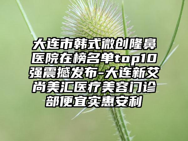 大连市韩式微创隆鼻医院在榜名单top10强震撼发布-大连新艾尚美汇医疗美容门诊部便宜实惠安利