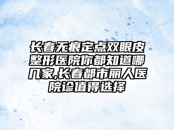 长春无痕定点双眼皮整形医院你都知道哪几家,长春都市丽人医院诊值得选择