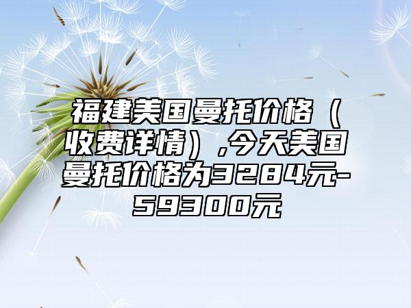 福建美国曼托价格（收费详情）,今天美国曼托价格为3284元-59300元