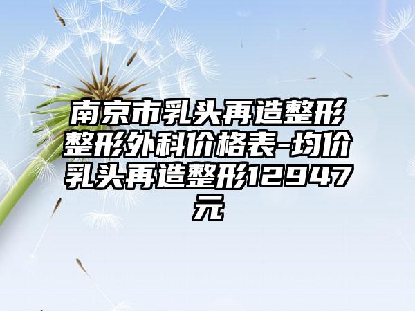 南京市乳头再造整形整形外科价格表-均价乳头再造整形12947元