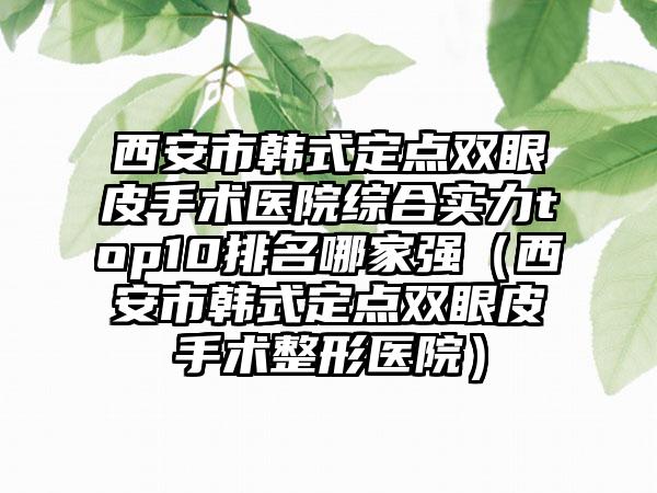 西安市韩式定点双眼皮手术医院综合实力top10排名哪家强（西安市韩式定点双眼皮手术整形医院）