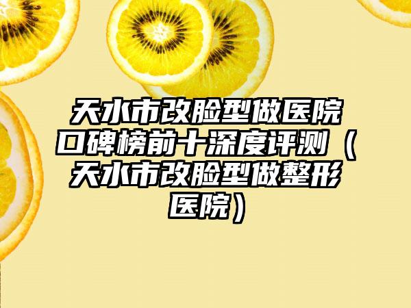 天水市改脸型做医院口碑榜前十深度评测（天水市改脸型做整形医院）