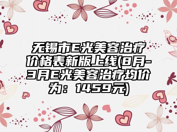 无锡市E光美容治疗价格表新版上线(8月-3月E光美容治疗均价为：1459元)