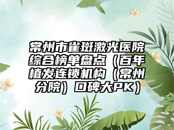 常州市雀斑激光医院综合榜单盘点（百年植发连锁机构（常州分院）口碑大PK）