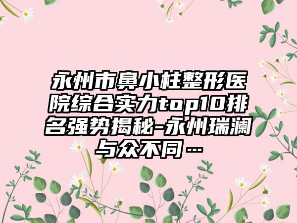 永州市鼻小柱整形医院综合实力top10排名强势揭秘-永州瑞澜与众不同…