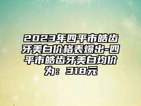 2023年四平市皓齿牙美白价格表爆出-四平市皓齿牙美白均价为：318元