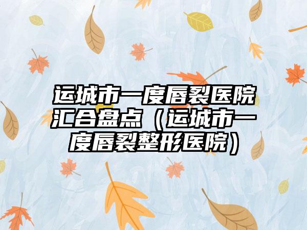 运城市一度唇裂医院汇合盘点（运城市一度唇裂整形医院）