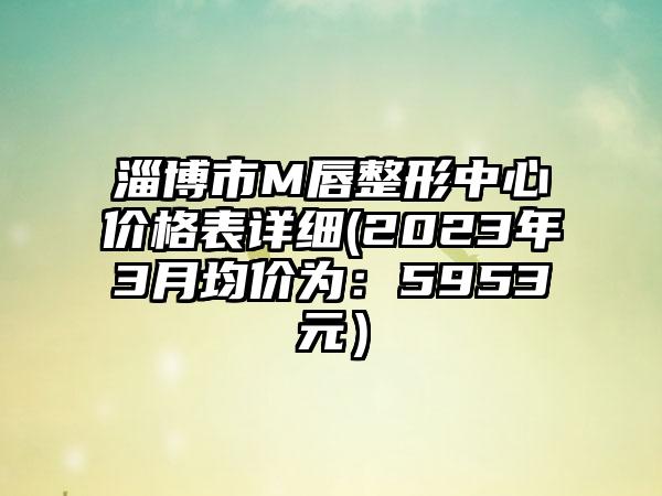 淄博市M唇整形中心价格表详细(2023年3月均价为：5953元）