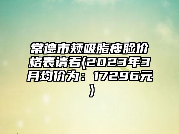 常德市颊吸脂瘦脸价格表请看(2023年3月均价为：17296元）